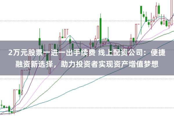 2万元股票一进一出手续费 线上配资公司：便捷融资新选择，助力投资者实现资产增值梦想
