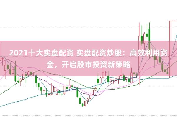 2021十大实盘配资 实盘配资炒股：高效利用资金，开启股市投资新策略