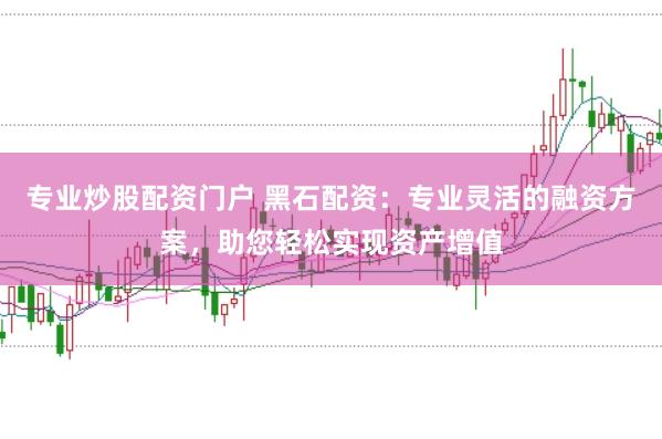 专业炒股配资门户 黑石配资：专业灵活的融资方案，助您轻松实现资产增值