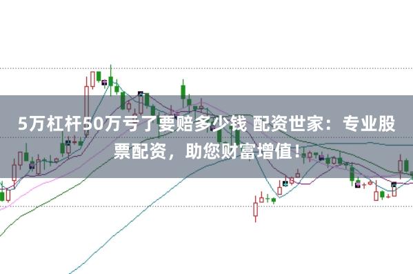 5万杠杆50万亏了要赔多少钱 配资世家：专业股票配资，助您财富增值！
