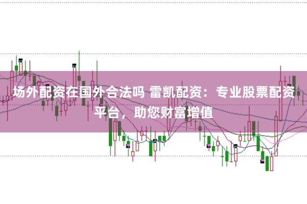 场外配资在国外合法吗 雷凯配资：专业股票配资平台，助您财富增值