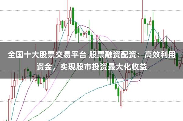 全国十大股票交易平台 股票融资配资：高效利用资金，实现股市投资最大化收益