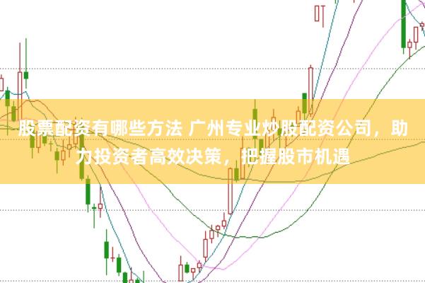 股票配资有哪些方法 广州专业炒股配资公司，助力投资者高效决策，把握股市机遇