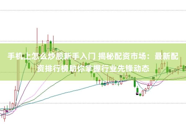 手机上怎么炒股新手入门 揭秘配资市场：最新配资排行榜助你掌握行业先锋动态