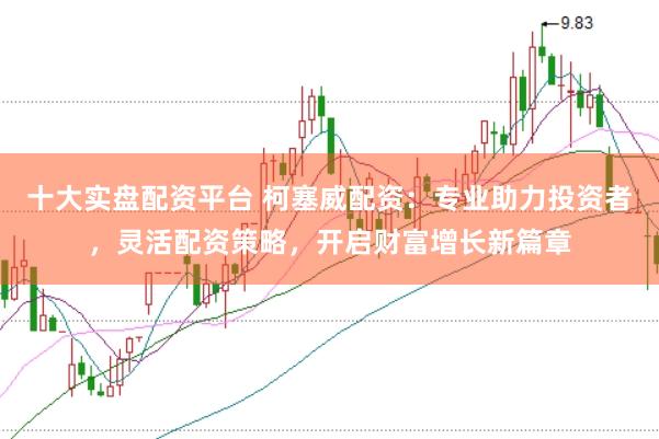 十大实盘配资平台 柯塞威配资：专业助力投资者，灵活配资策略，开启财富增长新篇章