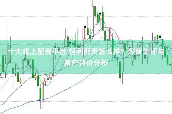 十大线上配资平台 恒利配资怎么样?深度测评与用户评价分析