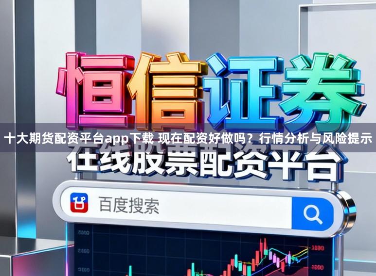 十大期货配资平台app下载 现在配资好做吗？行情分析与风险提示