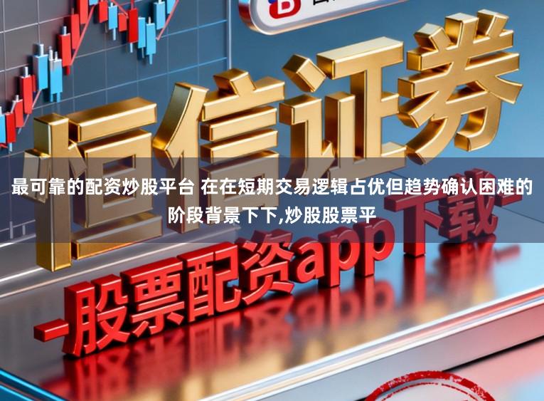 最可靠的配资炒股平台 在在短期交易逻辑占优但趋势确认困难的阶段背景下下，炒股股票平