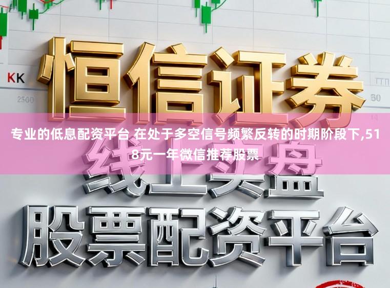 专业的低息配资平台 在处于多空信号频繁反转的时期阶段下，518元一年微信推荐股票