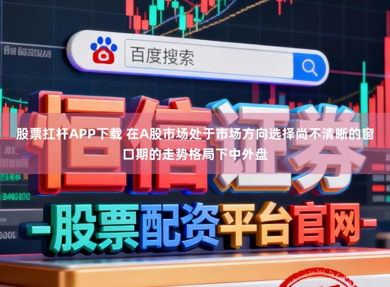 股票扛杆APP下载 在A股市场处于市场方向选择尚不清晰的窗口期的走势格局下中外盘