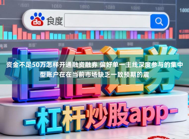 资金不足50万怎样开通融资融券 偏好单一主线深度参与的集中型账户在在当前市场缺乏一致预期的震