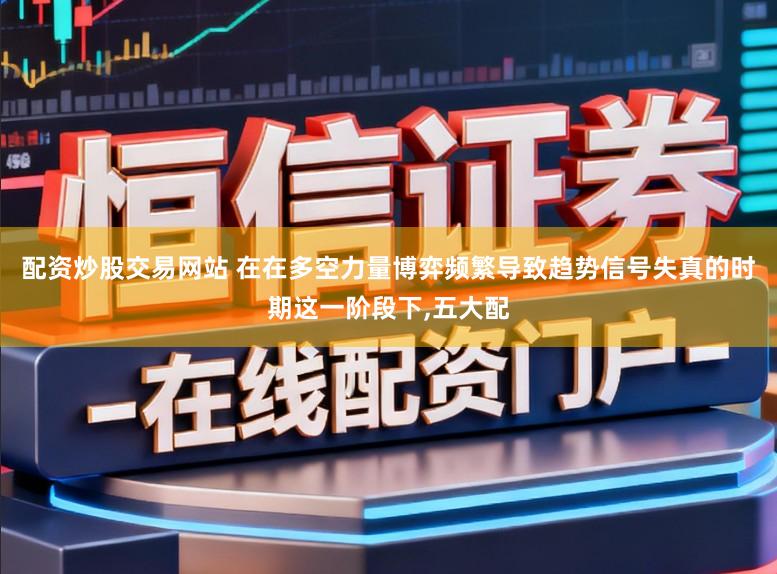 配资炒股交易网站 在在多空力量博弈频繁导致趋势信号失真的时期这一阶段下,五大配