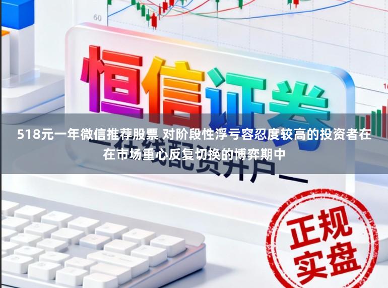 518元一年微信推荐股票 对阶段性浮亏容忍度较高的投资者在在市场重心反复切换的博弈期中