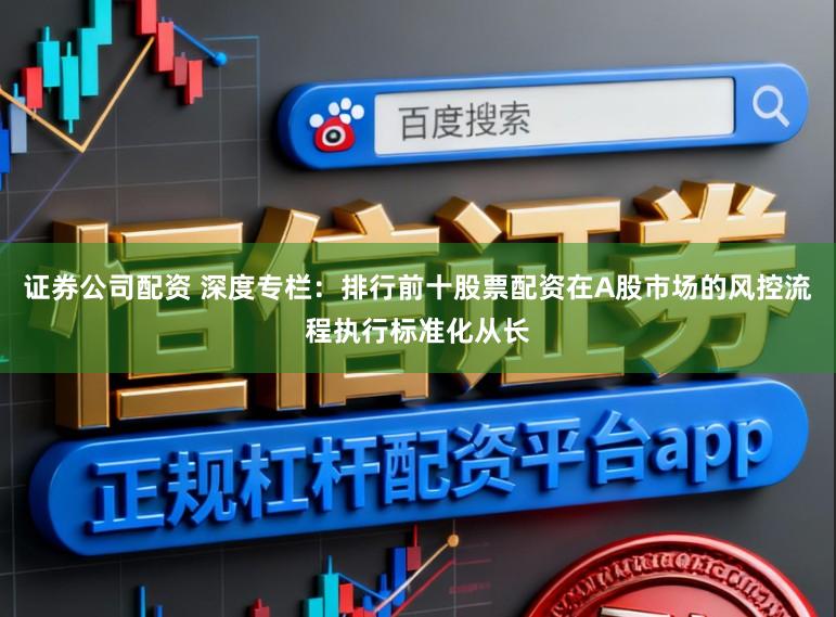 证券公司配资 深度专栏：排行前十股票配资在A股市场的风控流程执行标准化从长