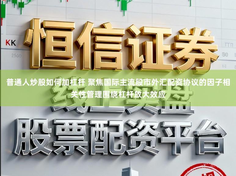 普通人炒股如何加杠杆 聚焦国际主流股市外汇配资协议的因子相关性管理围绕杠杆放大效应