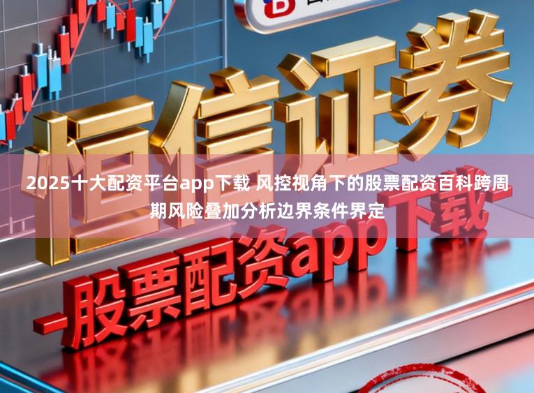 2025十大配资平台app下载 风控视角下的股票配资百科跨周期风险叠加分析边界条件界定