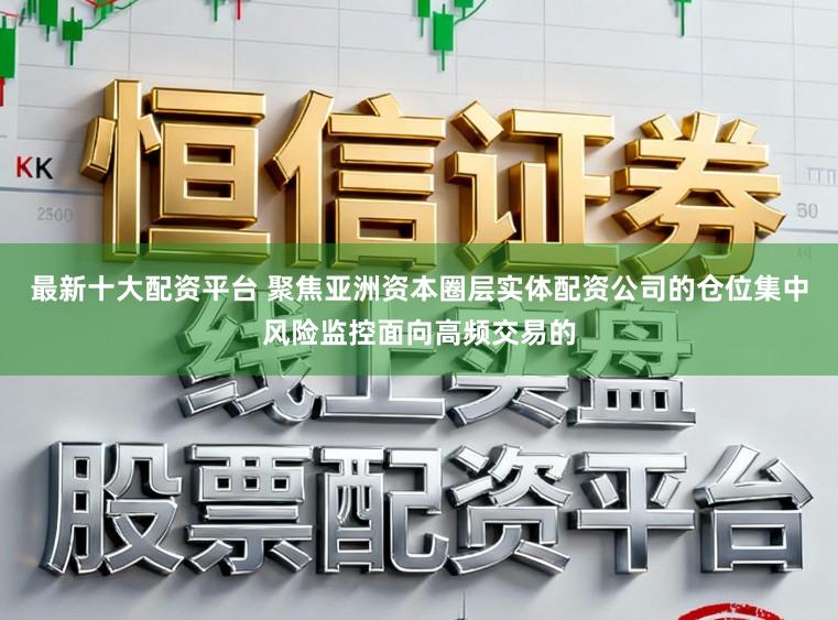 最新十大配资平台 聚焦亚洲资本圈层实体配资公司的仓位集中风险监控面向高频交易的