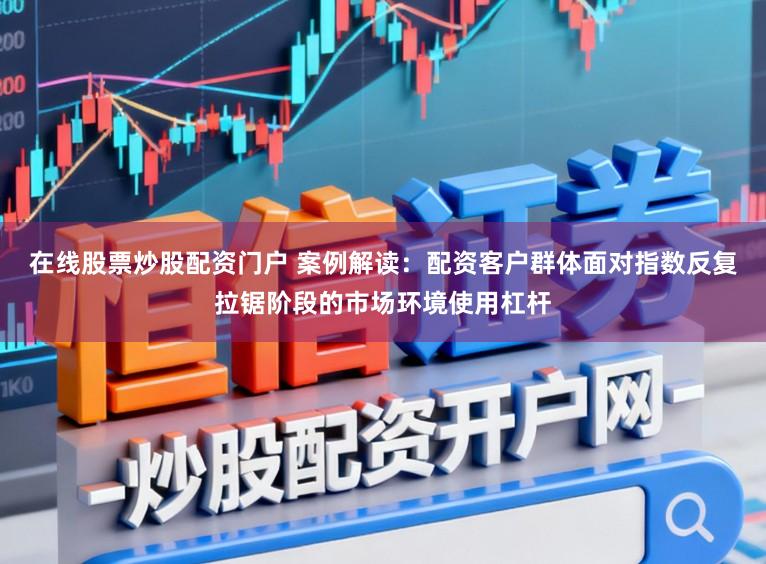 在线股票炒股配资门户 案例解读:配资客户群体面对指数反复拉锯阶段的市场环境使用杠杆