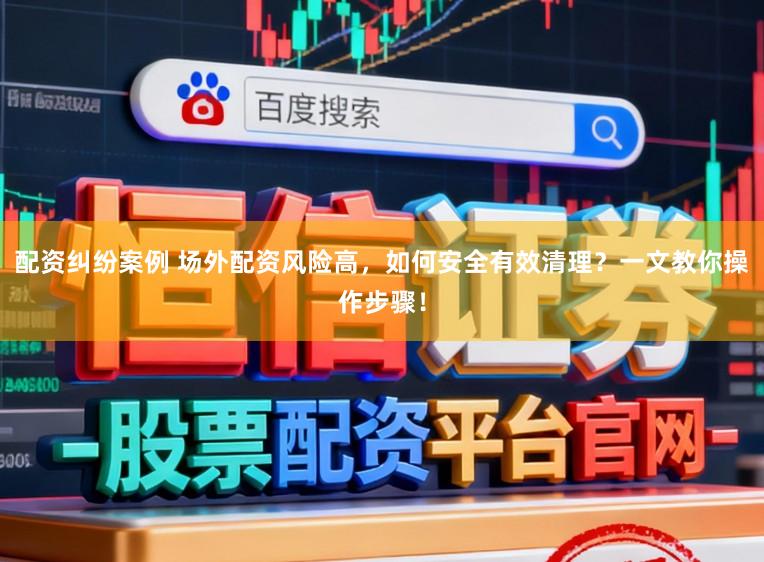 配资纠纷案例 场外配资风险高，如何安全有效清理？一文教你操作步骤！