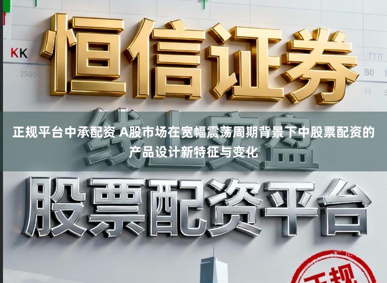 正规平台中承配资 A股市场在宽幅震荡周期背景下中股票配资的产品设计新特征与变化