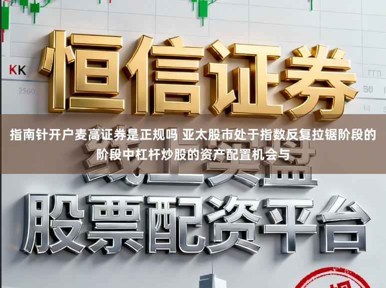 指南针开户麦高证券是正规吗 亚太股市处于指数反复拉锯阶段的阶段中杠杆炒股的资产配置机会与