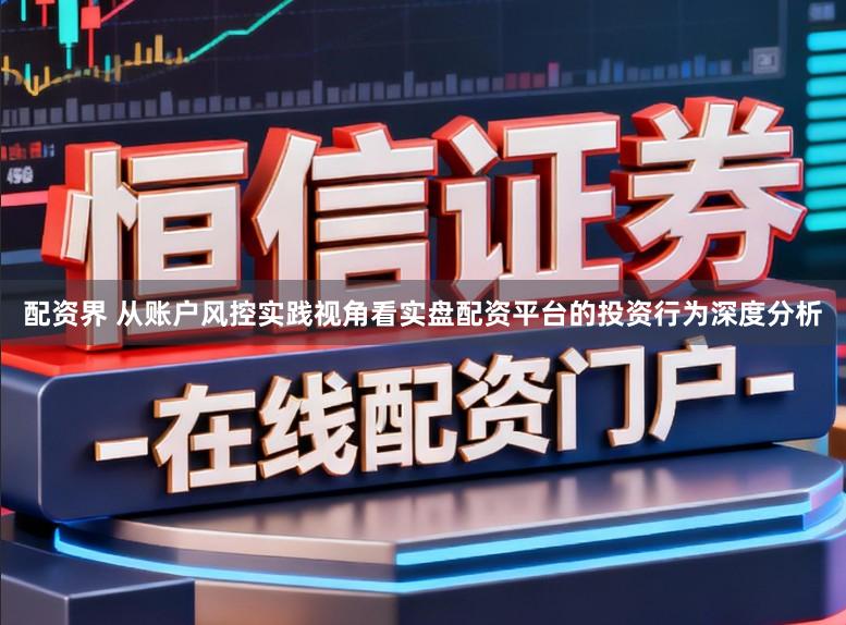 配资界 从账户风控实践视角看实盘配资平台的投资行为深度分析